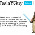 Please go check out my new stream! | I made a new stream called LTT_Memes! It’s a stream dedicated for memes about Linus Tech Tips, Linus Media Group, or just Technology in general! Please go check it out! (Link in comments) | image tagged in teslayguys announcement template | made w/ Imgflip meme maker