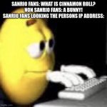 Sanrio fans be like: | SANRIO FANS: WHAT IS CINNAMON ROLL?
NON SANRIO FANS: A BUNNY!
SANRIO FANS LOOKING THE PERSONS IP ADDRESS: | image tagged in emoji typing | made w/ Imgflip meme maker