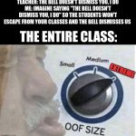 oof size extreme | TEACHER: THE BELL DOESN'T DISMISS YOU, I DO
ME: IMAGINE SAYING "THE BELL DOESN'T DISMISS YOU, I DO" SO THE STUDENTS WON'T ESCAPE FROM YOUR CLASSES AND THE BELL DISMISSES US; THE ENTIRE CLASS: | image tagged in oof size extreme | made w/ Imgflip meme maker