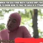 Idk man seems kinda gay | WHEN YOU ASK YOUR MATH TEACHER WHY YOU NEED TO KNOW HOW TO FIND THE AREA OF A PYRAMID: | image tagged in idk man seems kinda gay | made w/ Imgflip meme maker