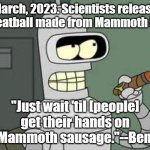 Yes, Bender said something like this years ago! | March, 2023. Scientists release a meatball made from Mammoth DNA. "Just wait 'til [people] get their hands on my Mammoth sausage."--Bender. | image tagged in bender,futurama,prediction | made w/ Imgflip meme maker