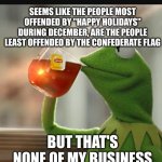 But thats none of my buisness | SEEMS LIKE THE PEOPLE MOST OFFENDED BY "HAPPY HOLIDAYS" DURING DECEMBER, ARE THE PEOPLE LEAST OFFENDED BY THE CONFEDERATE FLAG; BUT THAT'S NONE OF MY BUSINESS | image tagged in but thats none of my buisness | made w/ Imgflip meme maker