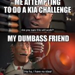 HAHAHA, I HAVE NO IDEA! | ME ATTEMPTING TO DO A KIA CHALLENGE; MY DUMBASS FRIEND | image tagged in are you sure this will work ha ha i have no idea,i have no idea,are you sure | made w/ Imgflip meme maker