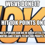 10k points | WE'VE DONE IT; WE JUST HIT 10K POINTS ON IMGFLIP; IT SHOWS WHAT A PERSON CAN DO IN SUCH LITTLE TIME BECAUSE IT TOOK ME 3 MONTHS AND 3 DAYS TO HIT 10K POINTS. THANK YOU ALL | image tagged in 10k | made w/ Imgflip meme maker