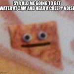 AAAAAAAAAAAAAAAAAAAAAAAAAAAAAAAAAAAAAAAAAAAAAAAAAAAAAAAAAAAAAAAAAAAAAAAAAAAAAAAAAAAAAAAAAAAAAAAAAAaa | 5YR OLD ME GOING TO GET WATER AT 3AM AND HEAR A CREEPY NOISE | image tagged in cinnamon toast crunch,memes,funny,creepy | made w/ Imgflip meme maker
