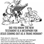 Makes sense when you think about it | DID YOU KNOW THE NEW TESTAMENT IS A METAPHOR FOR JESUS COMING OUT AS A TRANS WOMAN? Think about it: Jesus was 'different' as a child. It was only men who betrayed Jesus and murdered Her for being different. It was women who stood by Her side while She was crucified, and it was women who opened Her tomb and discovered She had been 'reborn'. It wasn't until Jesus was able to rid Herself of male influence that She was able to reach Her full potential. Not to mention that Her most enduring symbol is a letter "t". | image tagged in bible study with satan,satan,god,jesus,the bible | made w/ Imgflip meme maker