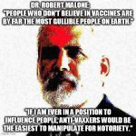 Dr. Robert Malone | DR. ROBERT MALONE:             "PEOPLE WHO DON'T BELIEVE IN VACCINES ARE BY FAR THE MOST GULLIBLE PEOPLE ON EARTH."; "IF I AM EVER IN A POSITION TO INFLUENCE PEOPLE, ANTI-VAXXERS WOULD BE THE EASIEST TO MANIPULATE FOR NOTORIETY." | image tagged in dr robert malone | made w/ Imgflip meme maker