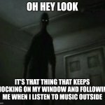 Oh look | OH HEY LOOK; IT'S THAT THING THAT KEEPS KNOCKING ON MY WINDOW AND FOLLOWING ME WHEN I LISTEN TO MUSIC OUTSIDE | image tagged in creepy,scary,terror,fear | made w/ Imgflip meme maker
