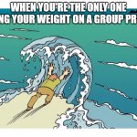 Holding back ocean | WHEN YOU'RE THE ONLY ONE PULLING YOUR WEIGHT ON A GROUP PROJECT | image tagged in holding back ocean | made w/ Imgflip meme maker