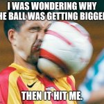 getting hit in the face by a soccer ball | I WAS WONDERING WHY THE BALL WAS GETTING BIGGER. THEN IT HIT ME. | image tagged in getting hit in the face by a soccer ball | made w/ Imgflip meme maker