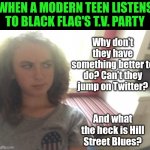 Suspicous Teen Girl | WHEN A MODERN TEEN LISTENS TO BLACK FLAG'S T.V. PARTY; Why don't they have something better to do? Can't they jump on Twitter? And what the heck is Hill Street Blues? | image tagged in suspicous teen girl | made w/ Imgflip meme maker