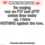 Tell me in the comments. | I'm waging war on FTF and AFTF unless they make up. I have NOTHING against the two. If they don't, which side should I join? | image tagged in important message | made w/ Imgflip meme maker