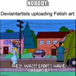 Hey wait stop i have garbage | NOBODY:; Deviantartists uploading Fetish art: | image tagged in hey wait stop i have garbage,deviantart,fetish,art | made w/ Imgflip meme maker