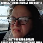 Breakfast in Bed | WHEN YOUR BOYFRIEND BRINGS YOU BREAKFAST AND COFFEE; BUT YOU HAD A DREAM ABOUT HIM SAYING SOMETHING MEAN | image tagged in gross face girl | made w/ Imgflip meme maker