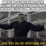 I see this as an absolute win! | WHEN TWO OF YOU FRIENDS AT THE TABLE LEAVE FOR A FIELD TRIP BUT THEN YOU AND THE PERSON LEFT BECOME FRIENDS AS WELL: | image tagged in endgame hulk i see this as an absolute win,memes | made w/ Imgflip meme maker