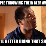 John Witherspoon in Friday | PEOPLE THROWING THEIR BEER AWAY.. "YA'LL BETTER DRINK THAT SH*T!" | image tagged in john witherspoon in friday | made w/ Imgflip meme maker
