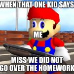 SMG4 Shotgun Mario | WHEN THAT ONE KID SAYS; ME; MISS WE DID NOT GO OVER THE HOMEWORK | image tagged in smg4 shotgun mario | made w/ Imgflip meme maker