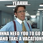 Yeah - Take a vacation | YEAHHH... I'M GONNA NEED YOU TO GO AHEAD
AND TAKE A VACATION! | image tagged in office space bill lumbergh | made w/ Imgflip meme maker