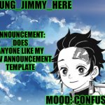 Young_Jimmy_Here's announcement template | YOUNG_JIMMY_HERE; ANNOUNCEMENT: DOES ANYONE LIKE MY NEW ANNOUNCEMENT TEMPLATE; MOOD: CONFUSED | image tagged in young_jimmy_here's announcement template | made w/ Imgflip meme maker