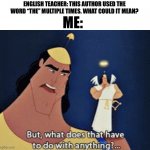 Behold! A new meme template! | ME:; ENGLISH TEACHER: THIS AUTHOR USED THE WORD “THE” MULTIPLE TIMES. WHAT COULD IT MEAN? | image tagged in what does that have to do with anything,english teachers | made w/ Imgflip meme maker