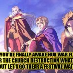 It all was just a nightmare | HEY YOU'RE FINALLY AWAKE HUH WAR FLAME EMPEROR THE CHURCH DESTRUCTION WHAT ARE YOU TALKING ABOUT LET'S GO THEAR A FESTIVAL WAITING FOR US | image tagged in hey you're finally awake that beast hit you're head really hard,fire emblem three houses | made w/ Imgflip meme maker