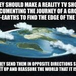 If any directors are out there, TAKE NOTES!!! | THEY SHOULD MAKE A REALITY TV SHOW, DOCUMENTING THE JOURNEY OF A GROUP OF FLAT-EARTHS TO FIND THE EDGE OF THE WORLD; AND THEY SEND THEM IN OPPOSITE DIRECTIONS SO THAT THEY MEET UP AND REASSURE THE WORLD THAT IT IS ROUND. | image tagged in flat earth | made w/ Imgflip meme maker