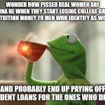Identify as Pissed | WONDER HOW PISSED REAL WOMEN ARE GONNA BE WHEN THEY START LOSING COLLEGE GRANT AND TUITION MONEY TO MEN WHO IDENTIFY AS WOMEN; POKEMEME; AND PROBABLY END UP PAYING OFF STUDENT LOANS FOR THE ONES WHO DIDNT | image tagged in memes,but that's none of my business neutral | made w/ Imgflip meme maker