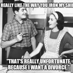 That's Unfortunate | "I REALLY LIKE THE WAY YOU IRON MY SHIRTS."; "THAT'S REALLY UNFORTUNATE, BECAUSE I WANT A DIVORCE." | image tagged in vintage husband and wife,1950s,husband,wife,couple | made w/ Imgflip meme maker