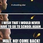 *Sigh* | I WISH THAT I WOULD NEVER HAVE TO GO TO SCHOOL AGAIN; WAIT. NO! COME BACK! | image tagged in shooting star rejected wish | made w/ Imgflip meme maker