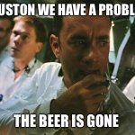 Houston we have a problem | HOUSTON WE HAVE A PROBLEM; THE BEER IS GONE | image tagged in houston we have a problem | made w/ Imgflip meme maker