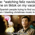 the f you are | me: *watching feliz navidad meme on tiktok on my vacation*; Spanish people trying to find out why am i blasting christmas music in April: | image tagged in the f you are | made w/ Imgflip meme maker