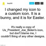Happy Easter! | I changed my icon to a custom icon. It is a bunny, and it is for Easter. It's really a copy of Us_President_Joe_Biden's icon, but don't blame me, I couldn't thing of any other designs. | image tagged in foxy500 announcement temp,easter,icon,imgflip icons,custom icon | made w/ Imgflip meme maker
