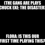 Chuck Exe: The Disaster | (THE GANG ARE PLAYS CHUCK EXE: THE DISASTER); FLORA: IS THIS OUR FIRST TIME PLAYING THIS? | image tagged in darkness | made w/ Imgflip meme maker