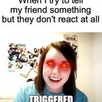 It happens every time!!!! | When I try to tell my friend something but they don't react at all; TRIGGERED | image tagged in memes,overly attached girlfriend | made w/ Imgflip meme maker