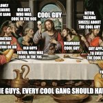 last supper jesus | ON DEMAND GUYS IN THE BACKGROUND; GUY, SLOWLY DISAPPEARING FROM THE GANG; OLD GUY, WHO WAS COOL IN THE 90S; BITCH, TALKING SHIZZLE ABOUT THE COOL GUY; COOL GUY; GUY WHO IS BALD SINCE 18; SMARTASS WITH NO EDUCATION OR JOB; WANNABE COOL GUY; GUY APPLAUDING TO EVERYTHING THE COOL GUY SAYS; OLD GUYS FATHER, WHO WAS COOL IN THE 70S; POOR GUY; GUY, READY TO BETRAY EVERYONE FOR A SANDWICH; THE GUYS, EVERY COOL GANG SHOULD HAVE. | image tagged in last supper jesus,team,jesus,gang | made w/ Imgflip meme maker