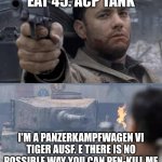 tonk | EAT 45. ACP TANK; I'M A PANZERKAMPFWAGEN VI TIGER AUSF. E THERE IS NO POSSIBLE WAY YOU CAN PEN-KILL ME | image tagged in tom hanks tank | made w/ Imgflip meme maker