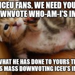 Help Me Kitten | ICEU FANS, WE NEED YOU TO DOWNVOTE WHO-AM-I'S IMAGES; DO WHAT HE HAS DONE TO YOURS TRULY, AS HE IS MASS DOWNVOTING ICEU'S IMAGES! | image tagged in help me kitten | made w/ Imgflip meme maker