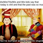 You're not just wrong, you're stupid. | Me when 50s/60s/70s/80s and 90s kids say that everything today is shit and that the past was so much better: | image tagged in you're not just wrong you're stupid | made w/ Imgflip meme maker