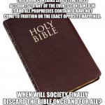 Not to mention all the scientifically impossible events in the Bible | THIS BOOK CONTAINS ZERO EYEWITNESS ACCOUNTS TO ANY OF THE EVENTS CONTAINED IN IT AND ALL PROPHECIES CONTAINED HAVE NOT COME TO FRUITION OR THE EXACT OPPOSITE HAPPENED. WHEN WILL SOCIETY FINALLY DISCARD THE BIBLE ONCE AND FOR ALL? | image tagged in holy bible,christianity,atheism,bible,agnostic,religion | made w/ Imgflip meme maker