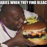 idk | BABIES WHEN THEY FIND BLEACH | image tagged in weird-fat-man-eating-burger | made w/ Imgflip meme maker