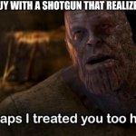 The guy with the shotgun | THAT ONE GUY WITH A SHOTGUN THAT REALIZED HE SUCKS | image tagged in perhaps i treated you too harshly,fps,memes | made w/ Imgflip meme maker