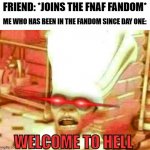 Welcome to hell | FRIEND: *JOINS THE FNAF FANDOM*; ME WHO HAS BEEN IN THE FANDOM SINCE DAY ONE: | image tagged in welcome to hell,fnaf | made w/ Imgflip meme maker