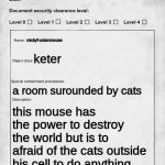 SCP document | mickyf-uckenmouse; keter; a room surounded by cats; this mouse has the power to destroy the world but is to afraid of the cats outside his cell to do anything | image tagged in scp document | made w/ Imgflip meme maker