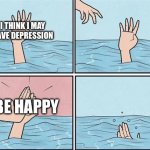 Bruh | I THINK I MAY HAVE DEPRESSION; BE HAPPY | image tagged in sinking hand | made w/ Imgflip meme maker