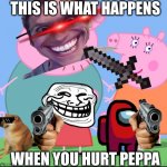 Peppa pig family | THIS IS WHAT HAPPENS; WHEN YOU HURT PEPPA | image tagged in peppa pig family | made w/ Imgflip meme maker