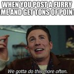 cat noise lol | WHEN YOU POST A FURRY MEME AND GET TONS OF POINTS: | image tagged in we've gotta do this more often | made w/ Imgflip meme maker