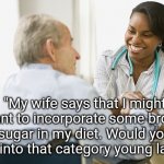 Brown Sugar | "My wife says that I might want to incorporate some brown sugar in my diet. Would you fall into that category young lady?" | image tagged in elderly patient and doctor nurse,sugar,healthcare,nurse,memes,doctor and patient | made w/ Imgflip meme maker