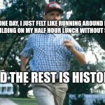 run forrest run | ONE DAY, I JUST FELT LIKE RUNNING AROUND MY WORK BUILDING ON MY HALF HOUR LUNCH WITHOUT STOPPING.... AND THE REST IS HISTORY!! | image tagged in run forrest run | made w/ Imgflip meme maker
