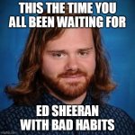 ED SHEERAN | THIS THE TIME YOU ALL BEEN WAITING FOR; ED SHEERAN WITH BAD HABITS | image tagged in ed sheeran | made w/ Imgflip meme maker