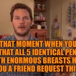 Oh my God, I Could Have Killed Her | THAT MOMENT WHEN YOU REALIZE THAT ALL 5 IDENTICAL PENTUPLETS WITH ENORMOUS BREASTS HAVE SENT YOU A FRIEND REQUEST THIS WEEK | image tagged in oh my god i could have killed her | made w/ Imgflip meme maker